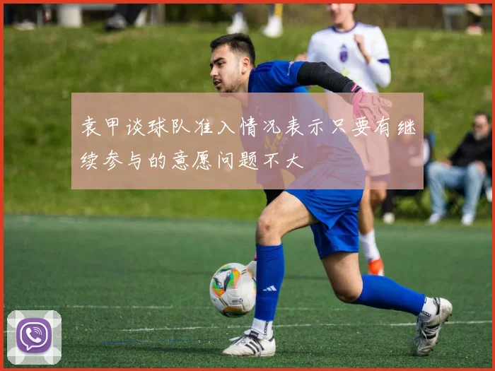 袁甲谈球队准入情况表示只要有继续参与的意愿问题不大