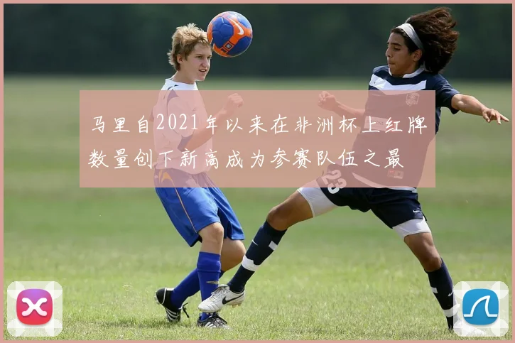 马里自2021年以来在非洲杯上红牌数量创下新高成为参赛队伍之最