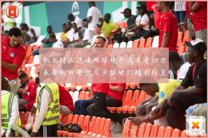 凯尔特人连追两球绝平流浪者切尔米蒂倒钩蒂尔尼头球破门精彩纷呈