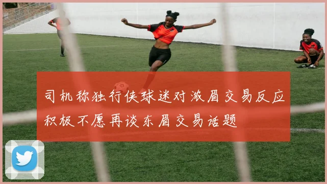司机称独行侠球迷对浓眉交易反应积极不愿再谈东眉交易话题