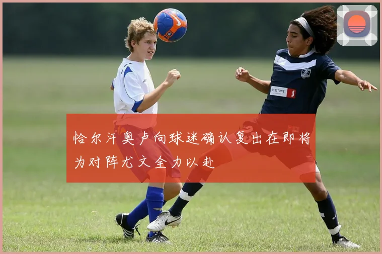 恰尔汗奥卢向球迷确认复出在即将为对阵尤文全力以赴
