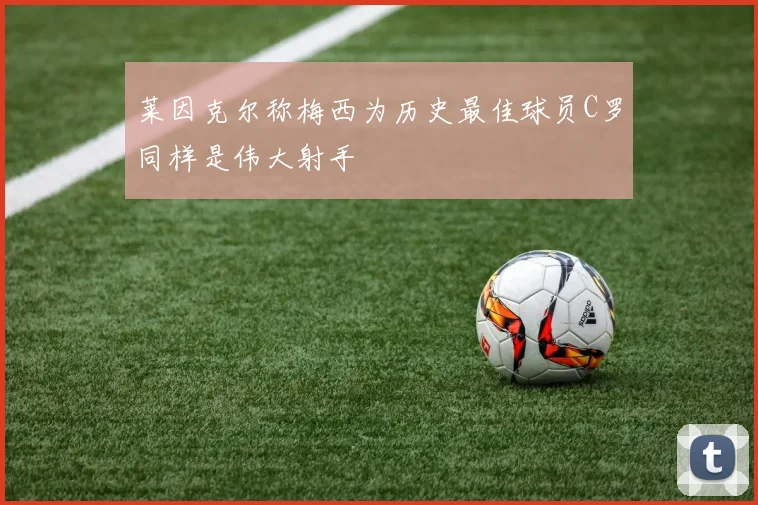 莱因克尔称梅西为历史最佳球员C罗同样是伟大射手