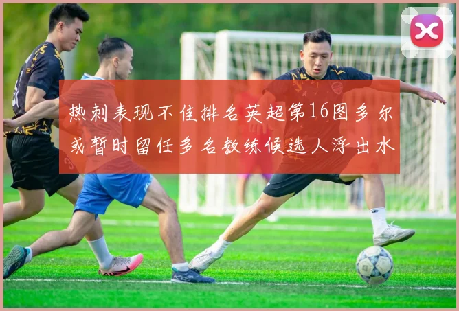 热刺表现不佳排名英超第16图多尔或暂时留任多名教练候选人浮出水面