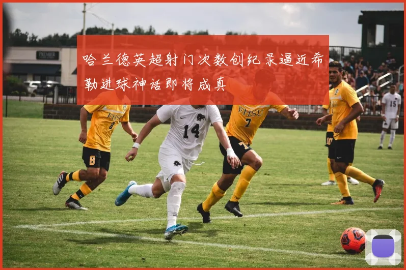 哈兰德英超射门次数创纪录逼近希勒进球神话即将成真