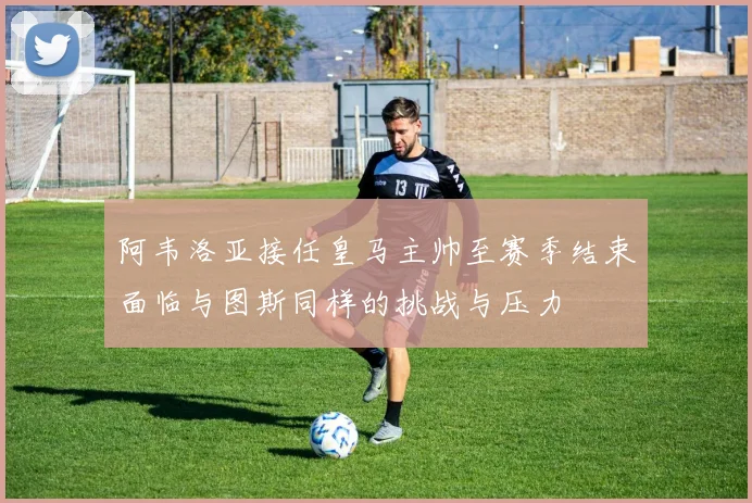 阿韦洛亚接任皇马主帅至赛季结束面临与图斯同样的挑战与压力