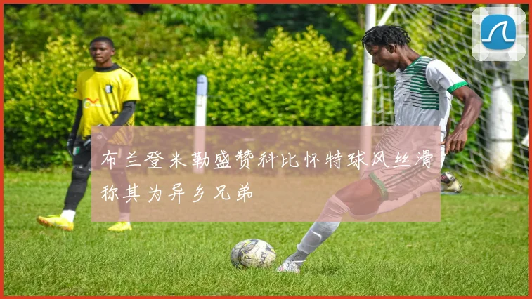 布兰登米勒盛赞科比怀特球风丝滑称其为异乡兄弟