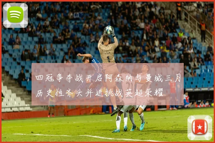四冠争夺战开启阿森纳与曼城三月历史性齐头并进挑战英超荣耀
