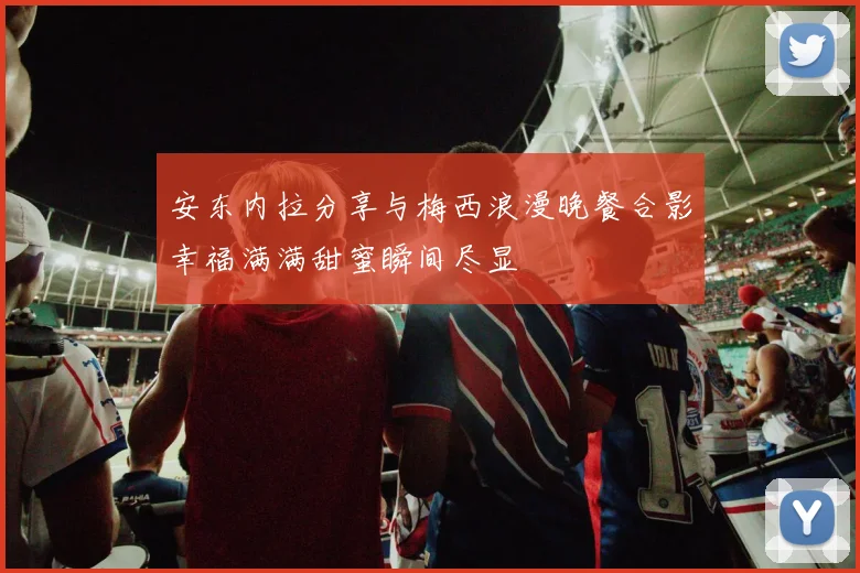 安东内拉分享与梅西浪漫晚餐合影幸福满满甜蜜瞬间尽显