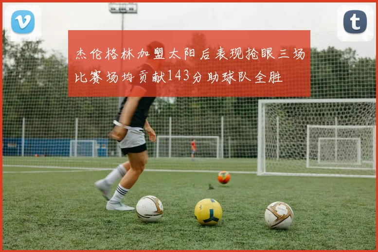 杰伦格林加盟太阳后表现抢眼三场比赛场均贡献143分助球队全胜