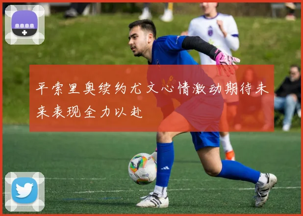 平索里奥续约尤文心情激动期待未来表现全力以赴
